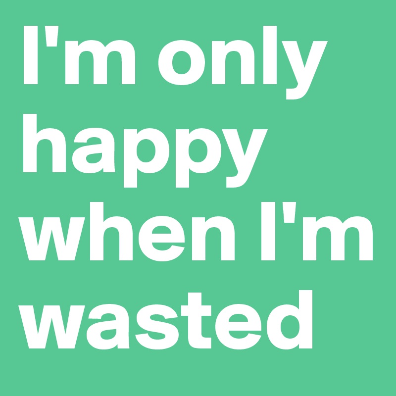 I'm only happy when I'm wasted