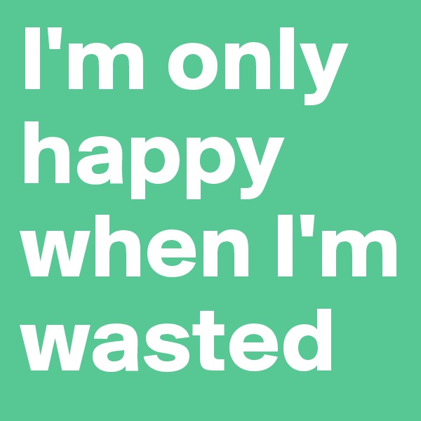 I'm only happy when I'm wasted