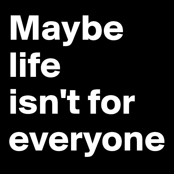 Maybe life 
isn't for 
everyone 
