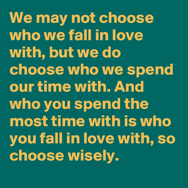 We may not choose who we fall in love with, but we do choose who we spend our time with. And who you spend the most time with is who you fall in love with, so choose wisely. 