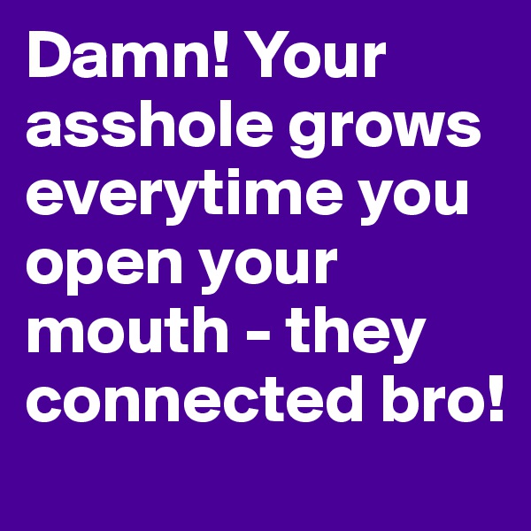 Damn! Your asshole grows everytime you open your mouth - they connected bro!