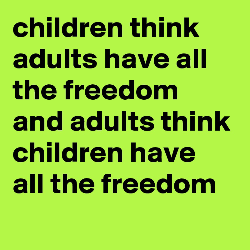 children think adults have all the freedom and adults think children have all the freedom
