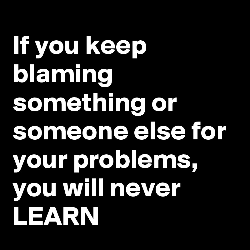 If you keep blaming something or someone else for your problems, you will never LEARN 