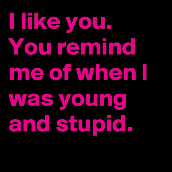 I like you.
You remind me of when I was young and stupid. 
