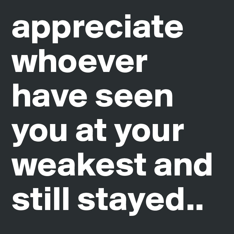 appreciate whoever have seen you at your weakest and still stayed..