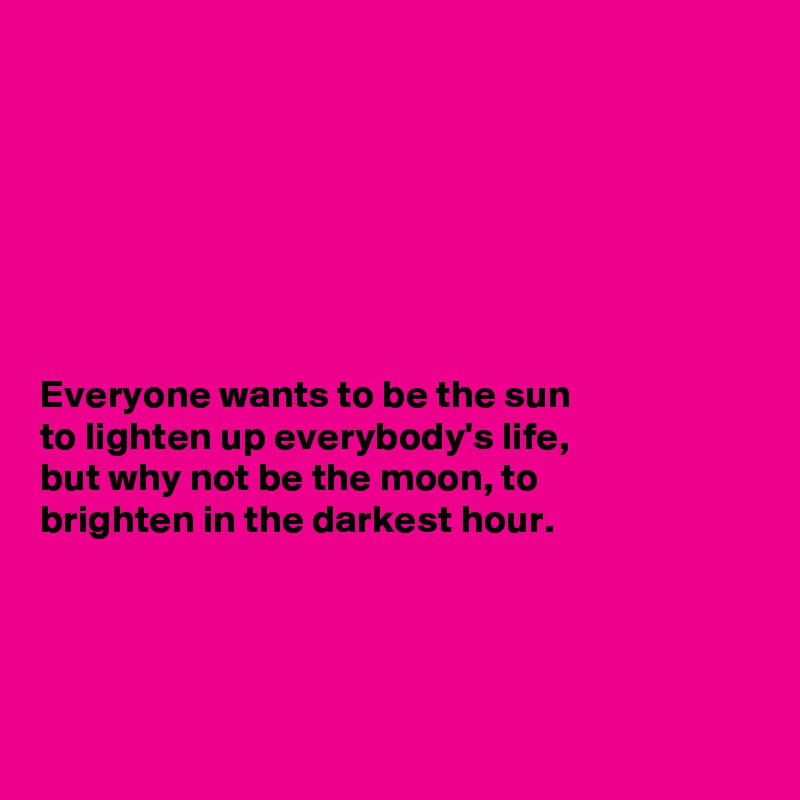 







Everyone wants to be the sun
to lighten up everybody's life,
but why not be the moon, to
brighten in the darkest hour.




