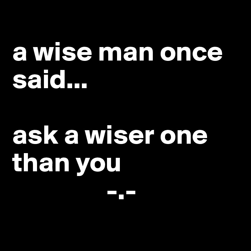 
a wise man once said...

ask a wiser one than you
                 -.-
