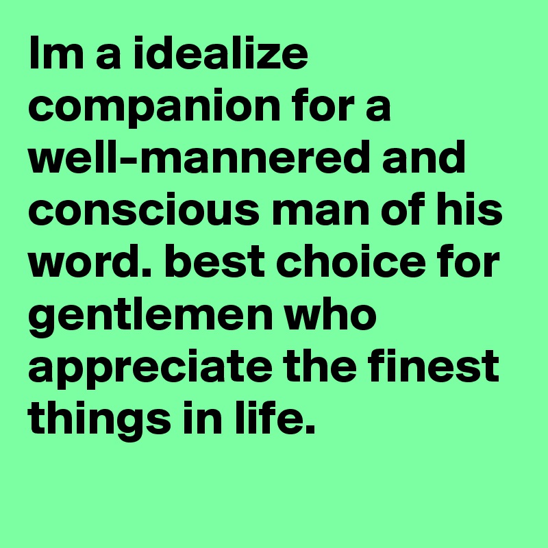 Im a idealize companion for a well-mannered and conscious man of his word. best choice for gentlemen who appreciate the finest things in life.
