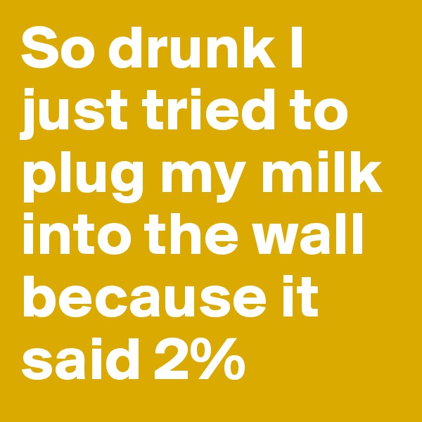 So drunk I just tried to plug my milk into the wall because it said 2%