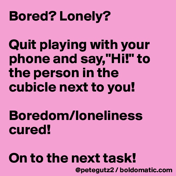 Bored? Lonely?

Quit playing with your phone and say,"Hi!" to the person in the cubicle next to you!

Boredom/loneliness cured! 

On to the next task!