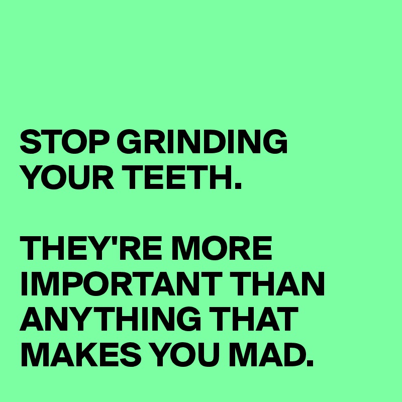 


STOP GRINDING YOUR TEETH. 

THEY'RE MORE IMPORTANT THAN ANYTHING THAT MAKES YOU MAD. 