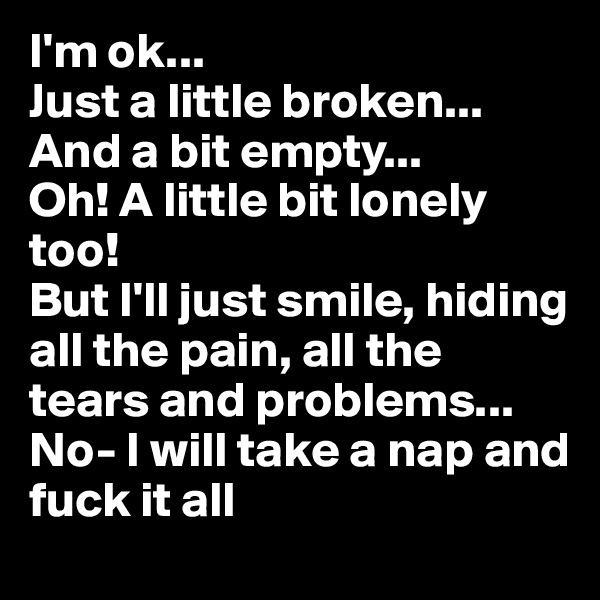 I'm ok...
Just a little broken...
And a bit empty...
Oh! A little bit lonely too! 
But I'll just smile, hiding all the pain, all the tears and problems...
No- I will take a nap and fuck it all