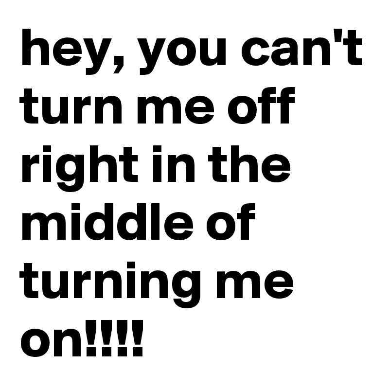 hey, you can't turn me off right in the  middle of turning me on!!!!