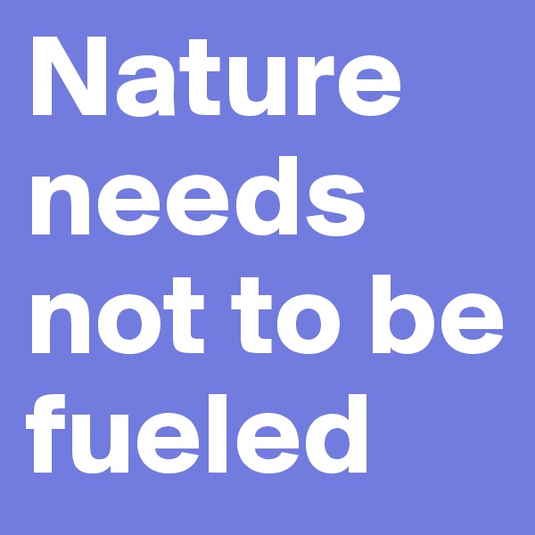 Nature needs not to be fueled