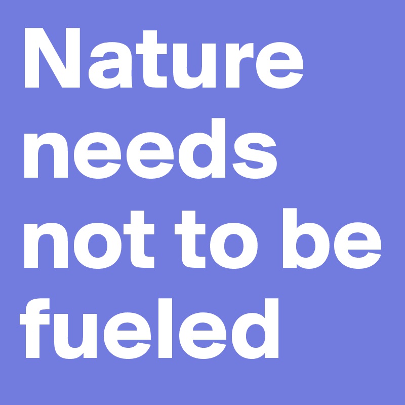 Nature needs not to be fueled