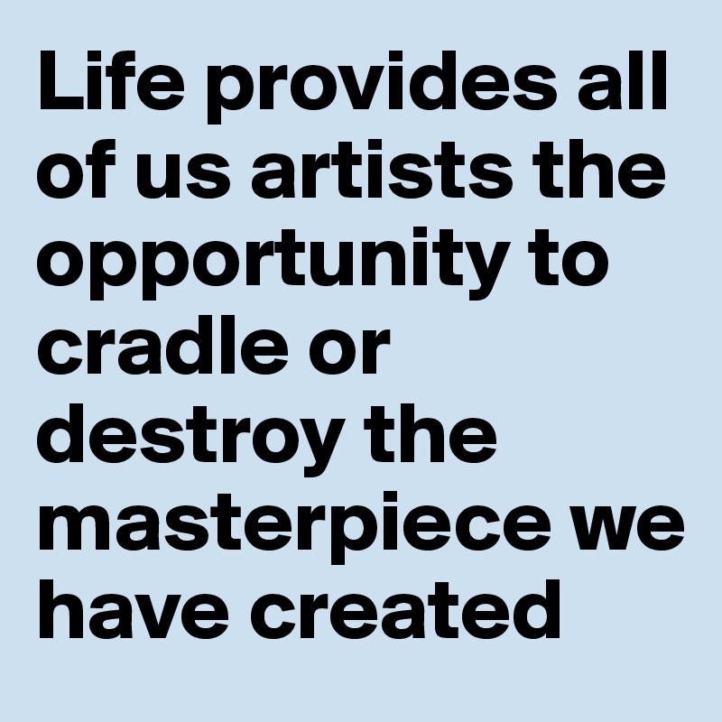 Life provides all of us artists the opportunity to cradle or destroy the masterpiece we have created