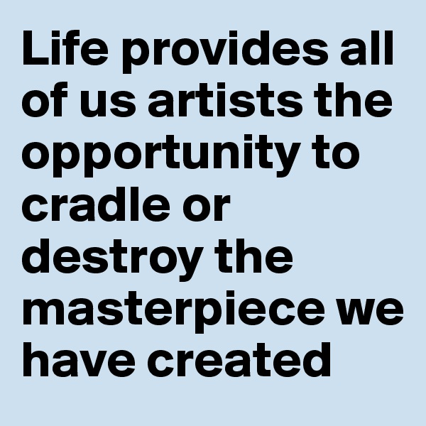 Life provides all of us artists the opportunity to cradle or destroy the masterpiece we have created