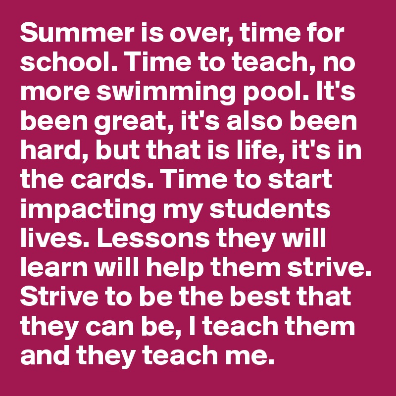 Summer is over, time for school. Time to teach, no more swimming pool. It's been great, it's also been hard, but that is life, it's in the cards. Time to start impacting my students lives. Lessons they will learn will help them strive.
Strive to be the best that they can be, I teach them and they teach me. 