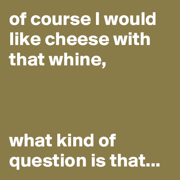 of course I would like cheese with that whine,



what kind of question is that...