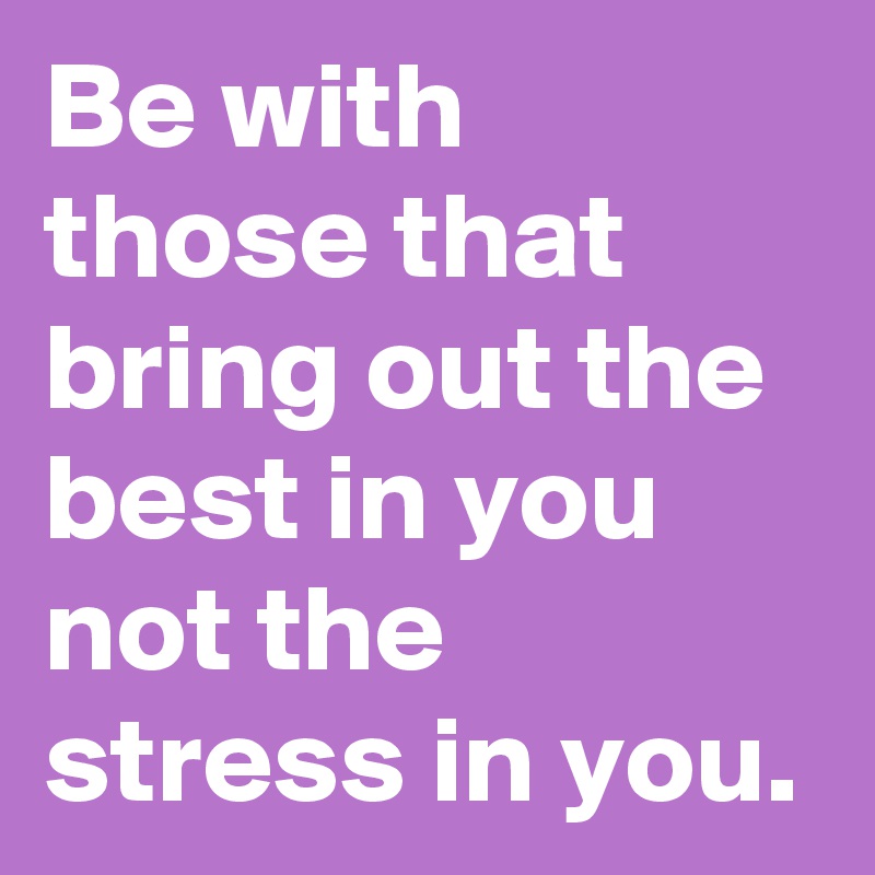 Be with those that bring out the best in you not the stress in you.