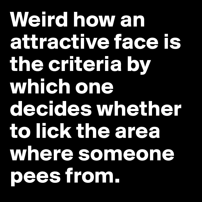 Weird how an attractive face is the criteria by which one decides whether to lick the area where someone pees from.