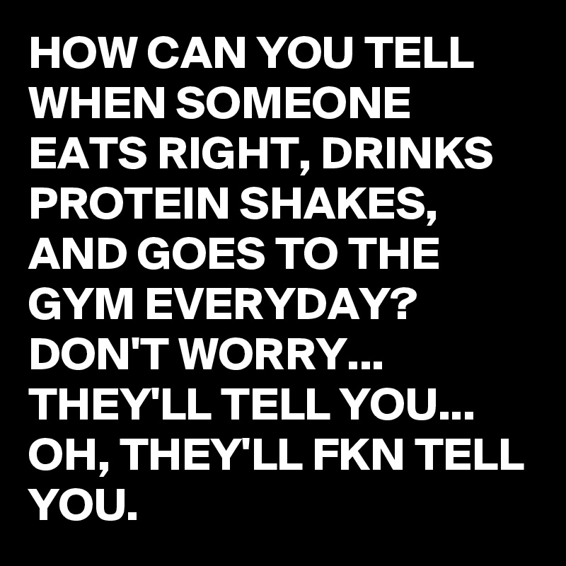 HOW CAN YOU TELL WHEN SOMEONE EATS RIGHT, DRINKS PROTEIN SHAKES, AND GOES TO THE GYM EVERYDAY? 
DON'T WORRY... THEY'LL TELL YOU... OH, THEY'LL FKN TELL YOU. 