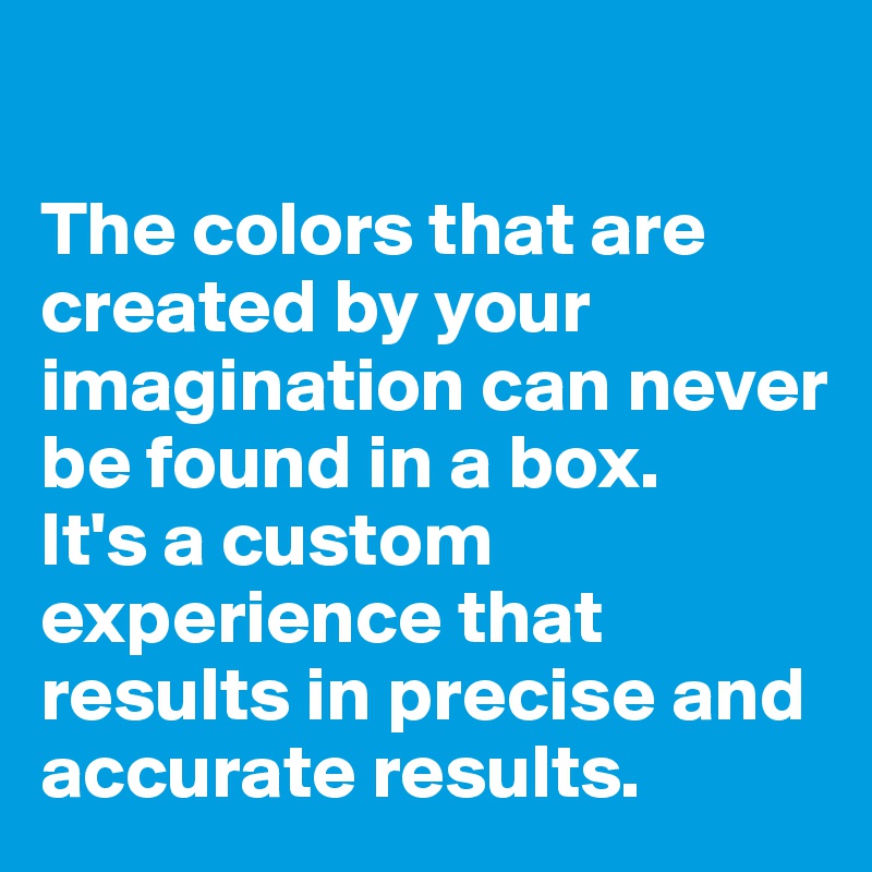 

The colors that are created by your imagination can never be found in a box.
It's a custom experience that results in precise and accurate results.