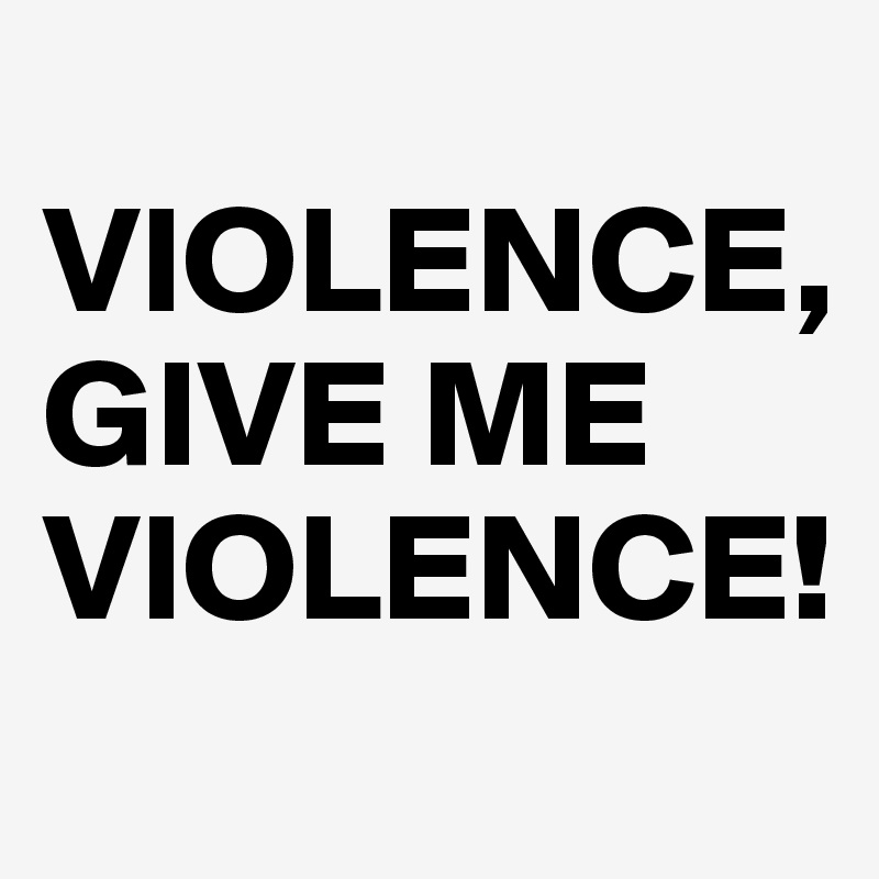 
VIOLENCE, 
GIVE ME VIOLENCE!
