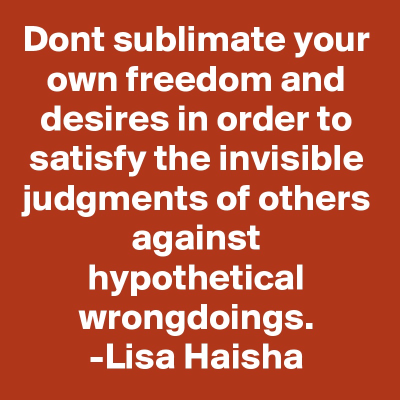 Dont sublimate your own freedom and desires in order to satisfy the invisible judgments of others against hypothetical wrongdoings.
-Lisa Haisha
