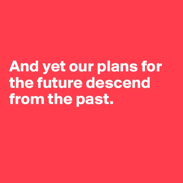 


And yet our plans for the future descend from the past.

                   

