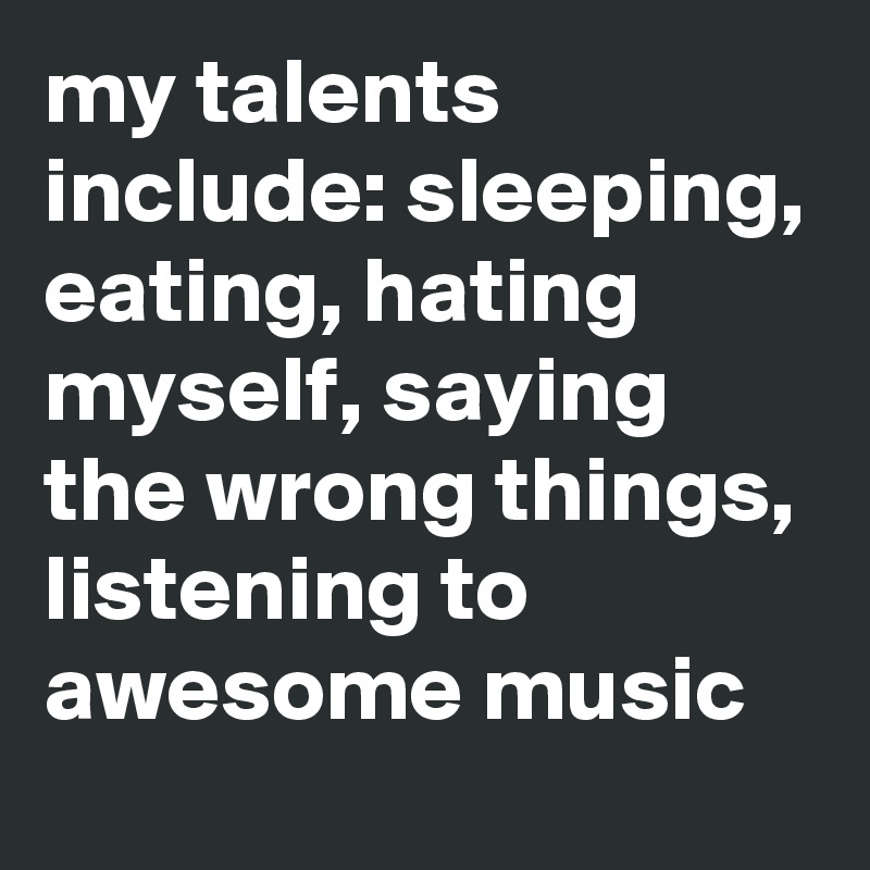 my talents include: sleeping, eating, hating myself, saying the wrong things, listening to awesome music