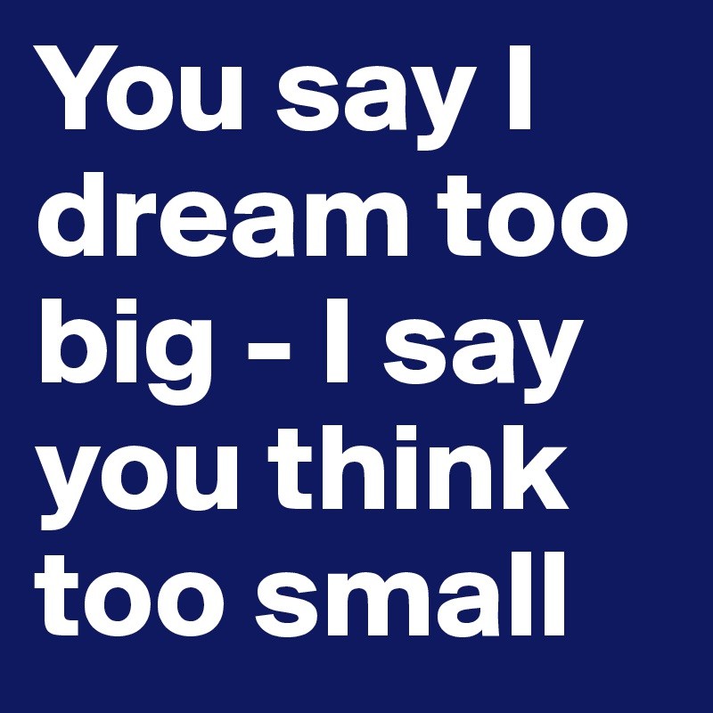 You say I dream too big - I say you think too small