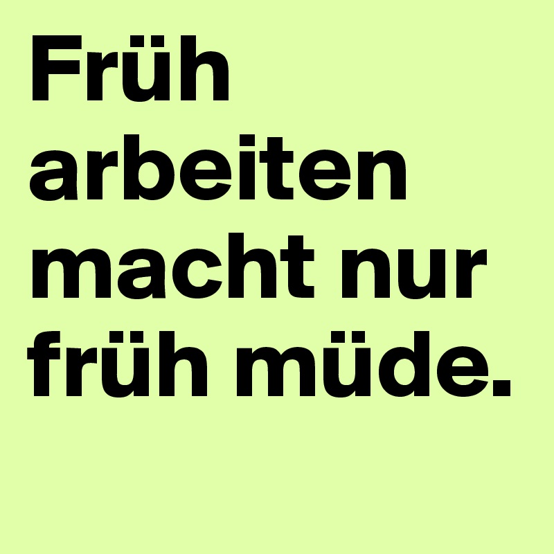 Früh arbeiten macht nur früh müde.
