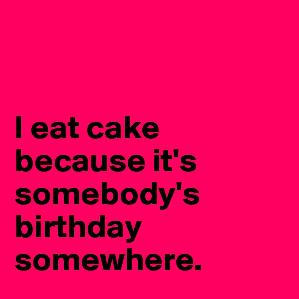 


I eat cake because it's somebody's birthday somewhere.