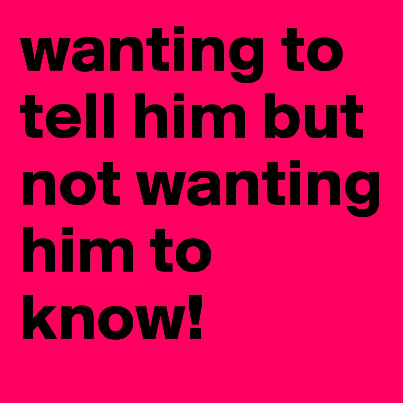 wanting to tell him but not wanting him to know!