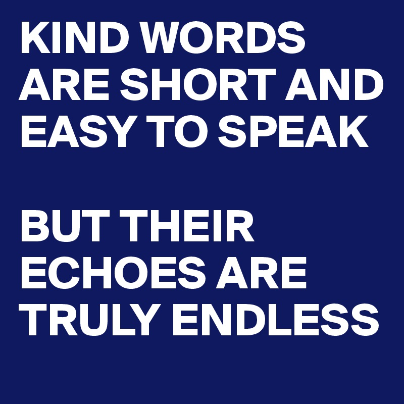 KIND WORDS ARE SHORT AND EASY TO SPEAK

BUT THEIR ECHOES ARE TRULY ENDLESS