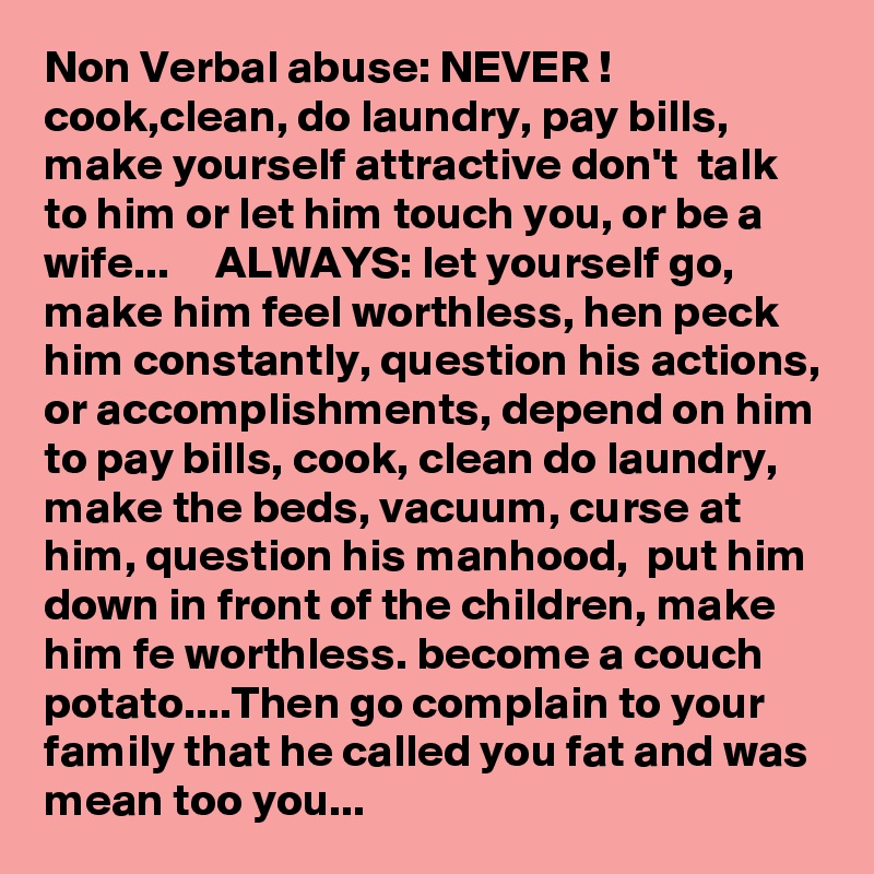 Non Verbal abuse: NEVER ! cook,clean, do laundry, pay bills, make yourself attractive don't  talk to him or let him touch you, or be a wife...     ALWAYS: let yourself go, make him feel worthless, hen peck him constantly, question his actions, or accomplishments, depend on him to pay bills, cook, clean do laundry, make the beds, vacuum, curse at him, question his manhood,  put him down in front of the children, make him fe worthless. become a couch potato....Then go complain to your family that he called you fat and was mean too you...