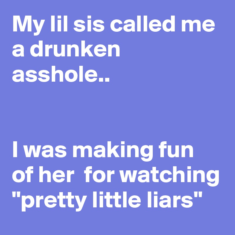 My lil sis called me a drunken asshole..


I was making fun of her  for watching "pretty little liars"