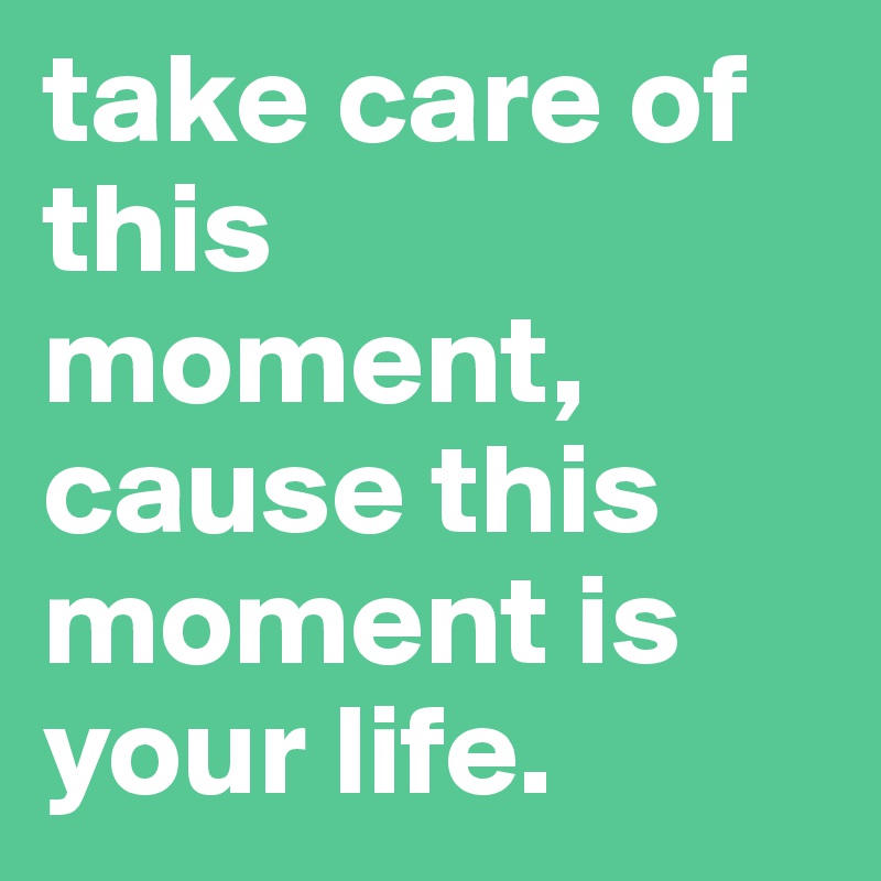 take care of this moment, cause this moment is your life.