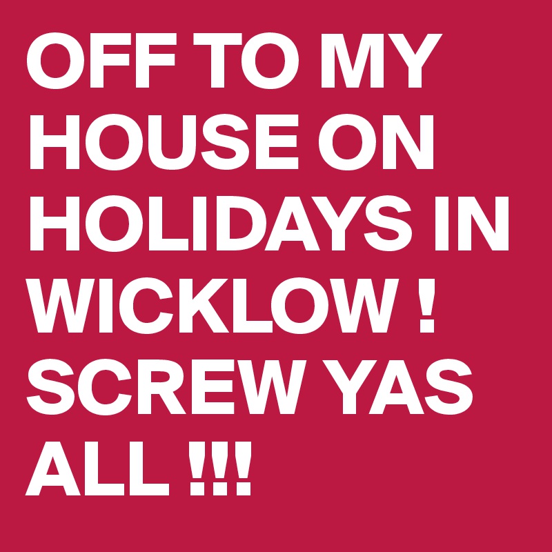 OFF TO MY HOUSE ON HOLIDAYS IN WICKLOW ! SCREW YAS ALL !!!