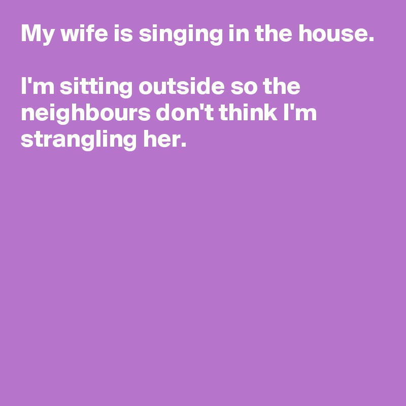 My wife is singing in the house.

I'm sitting outside so the neighbours don't think I'm strangling her.







