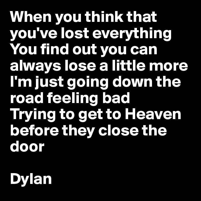 When you think that you've lost everything
You find out you can always lose a little more
I'm just going down the road feeling bad
Trying to get to Heaven before they close the door

Dylan