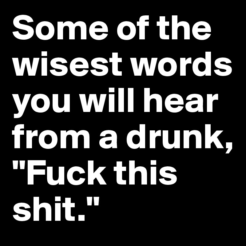 Some of the wisest words you will hear from a drunk,                  "Fuck this shit."