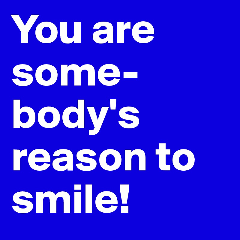 You are some-body's reason to smile! 