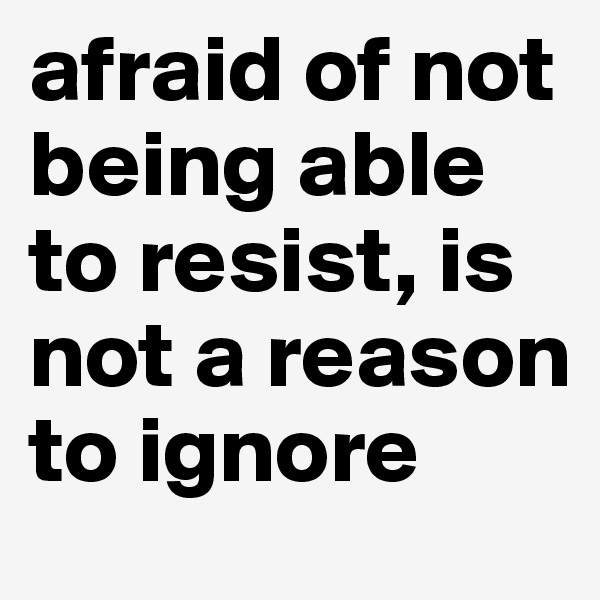 afraid of not being able to resist, is not a reason to ignore