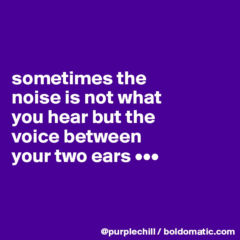 


sometimes the 
noise is not what 
you hear but the 
voice between 
your two ears •••


