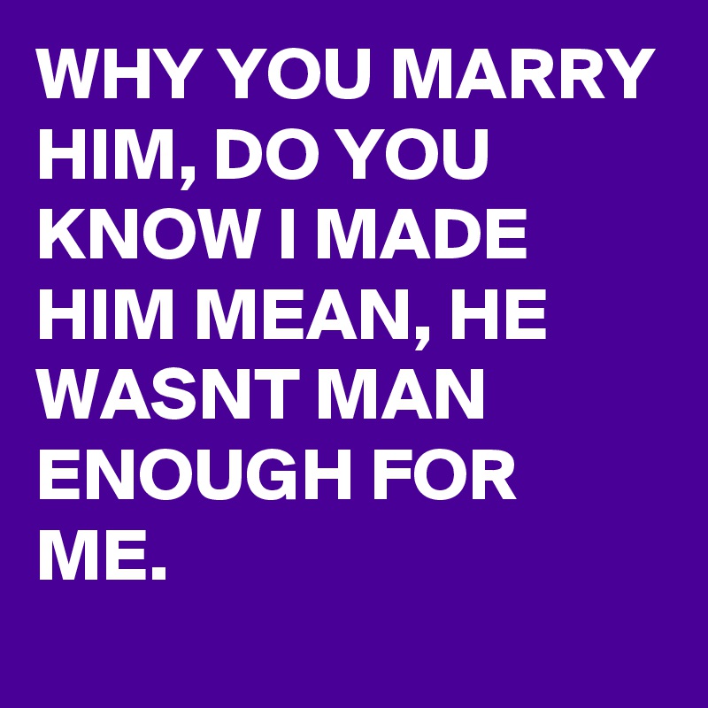 WHY YOU MARRY HIM, DO YOU KNOW I MADE HIM MEAN, HE WASNT MAN ENOUGH FOR ...