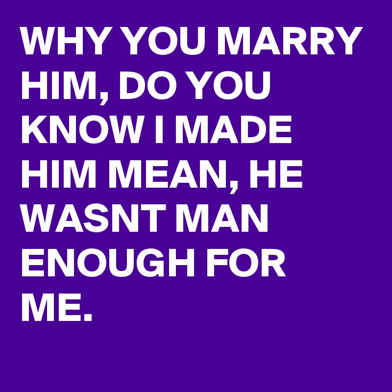 WHY YOU MARRY HIM, DO YOU KNOW I MADE HIM MEAN, HE WASNT MAN ENOUGH FOR ME. 