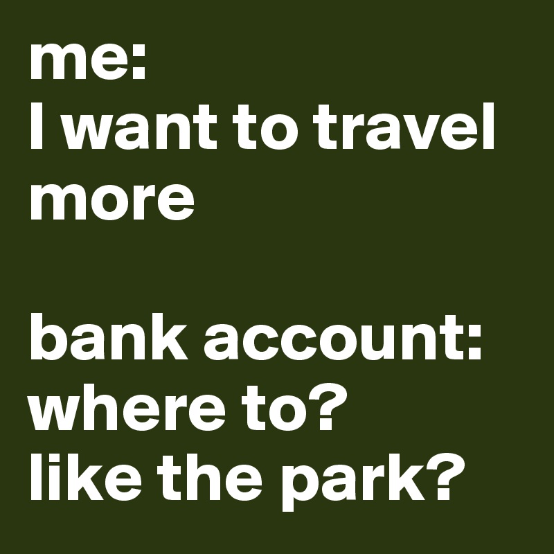 me: 
I want to travel more 

bank account: where to? 
like the park?