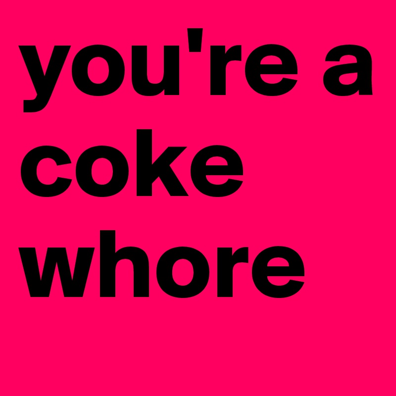 you're a coke whore